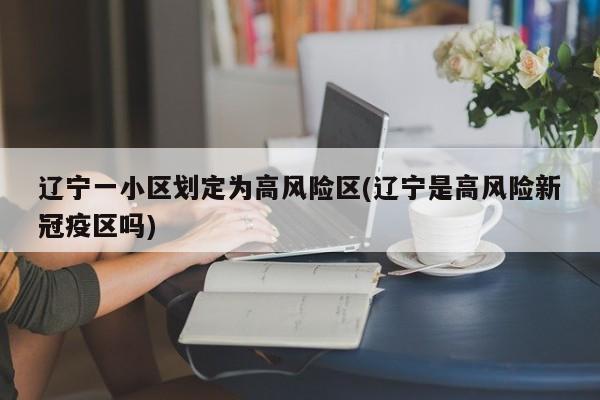 辽宁一小区划定为高风险区(辽宁是高风险新冠疫区吗)