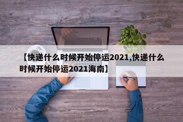【快递什么时候开始停运2021,快递什么时候开始停运2021海南】