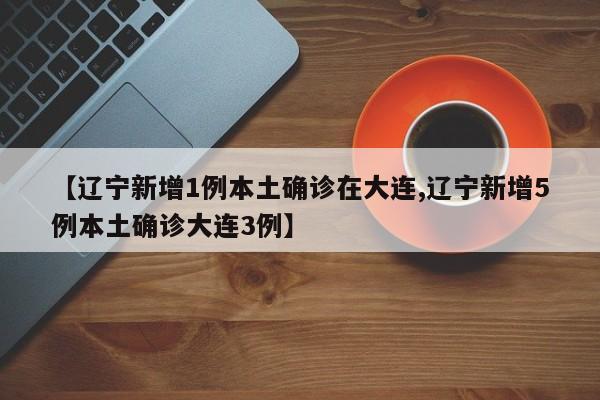 【辽宁新增1例本土确诊在大连,辽宁新增5例本土确诊大连3例】
