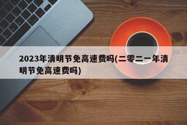 2023年清明节免高速费吗(二零二一年清明节免高速费吗)
