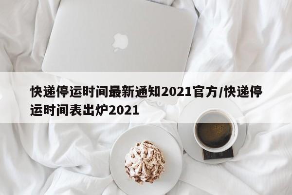 快递停运时间最新通知2021官方/快递停运时间表出炉2021