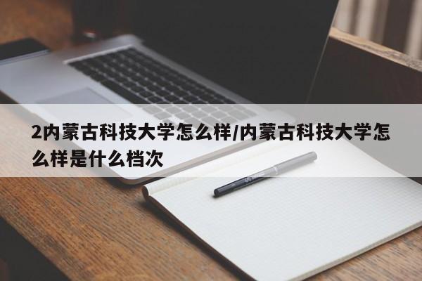2内蒙古科技大学怎么样/内蒙古科技大学怎么样是什么档次