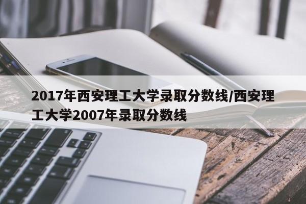 2017年西安理工大学录取分数线/西安理工大学2007年录取分数线
