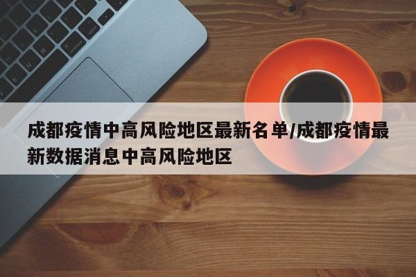 成都疫情中高风险地区最新名单/成都疫情最新数据消息中高风险地区