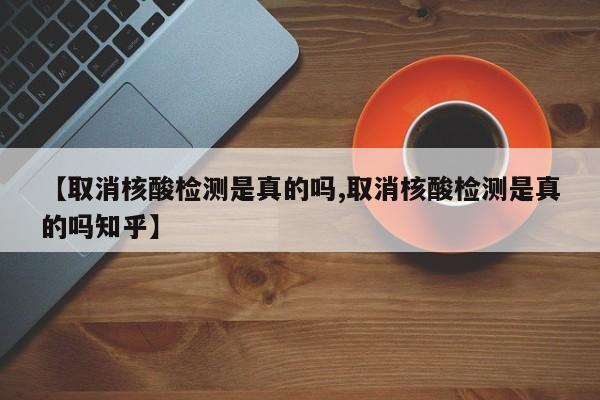 【取消核酸检测是真的吗,取消核酸检测是真的吗知乎】