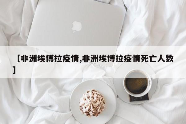 【非洲埃博拉疫情,非洲埃博拉疫情死亡人数】