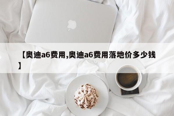 【奥迪a6费用,奥迪a6费用落地价多少钱】