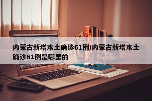 内蒙古新增本土确诊61例/内蒙古新增本土确诊61例是哪里的