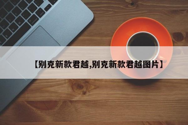 【别克新款君越,别克新款君越图片】