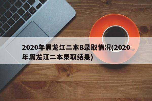 2020年黑龙江二本B录取情况(2020年黑龙江二本录取结果)