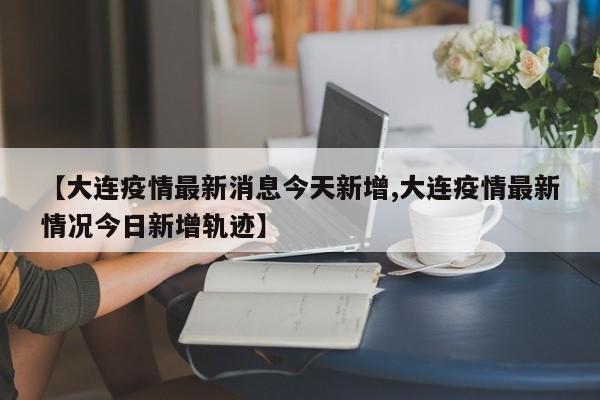 【大连疫情最新消息今天新增,大连疫情最新情况今日新增轨迹】