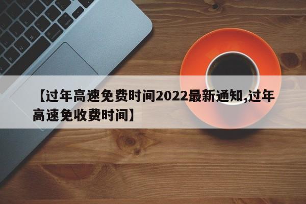 【过年高速免费时间2022最新通知,过年高速免收费时间】