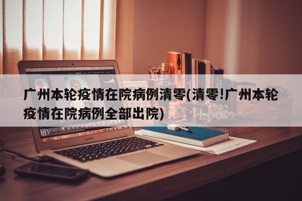 广州本轮疫情在院病例清零(清零!广州本轮疫情在院病例全部出院)