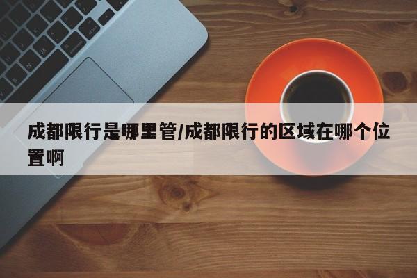 成都限行是哪里管/成都限行的区域在哪个位置啊