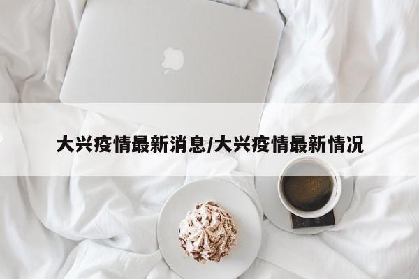 大兴疫情最新消息/大兴疫情最新情况