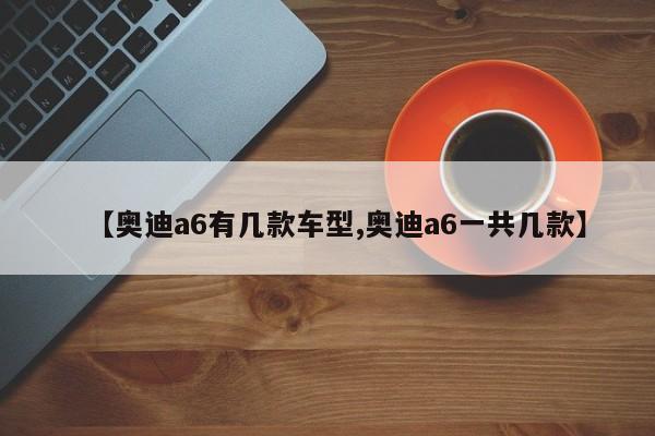 【奥迪a6有几款车型,奥迪a6一共几款】