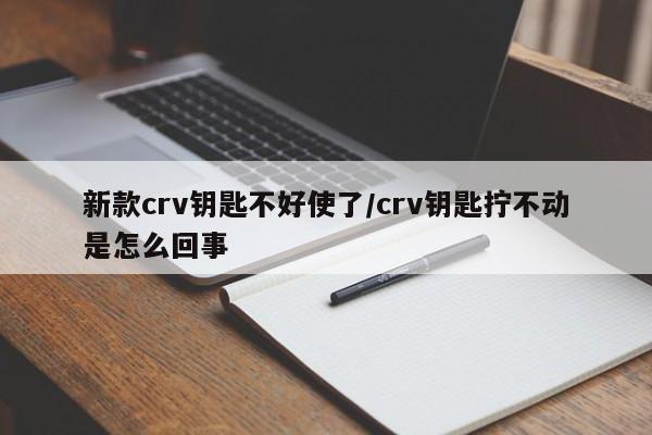 新款crv钥匙不好使了/crv钥匙拧不动是怎么回事
