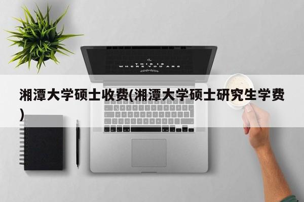 湘潭大学硕士收费(湘潭大学硕士研究生学费)