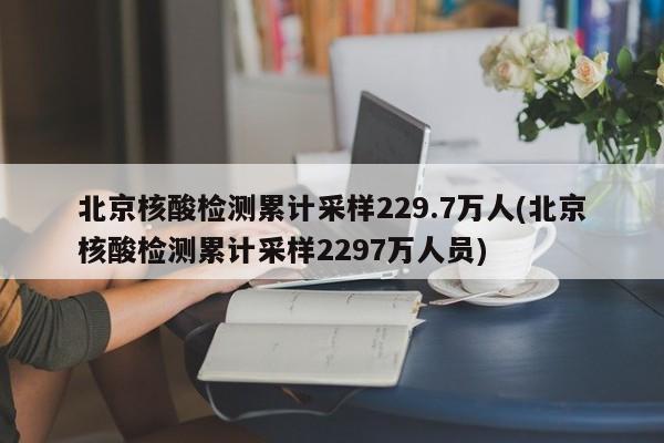 北京核酸检测累计采样229.7万人(北京核酸检测累计采样2297万人员)