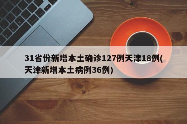 31省份新增本土确诊127例天津18例(天津新增本土病例36例)