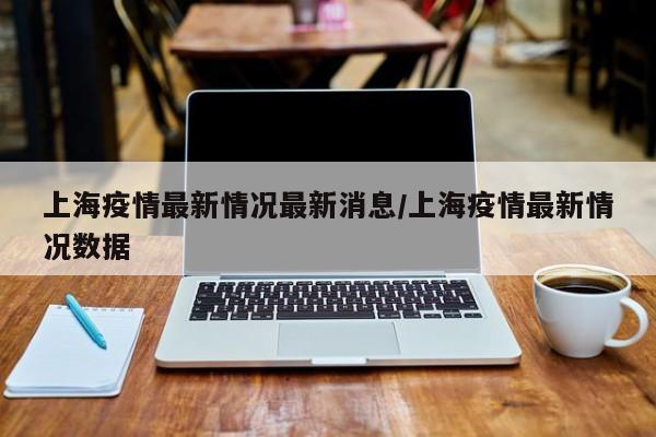 上海疫情最新情况最新消息/上海疫情最新情况数据