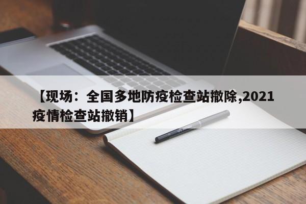 【现场：全国多地防疫检查站撤除,2021疫情检查站撤销】