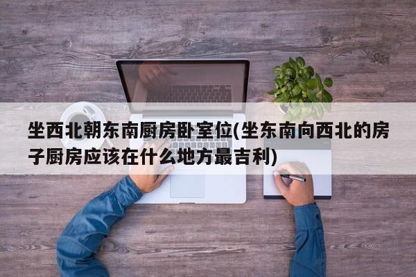 坐西北朝东南厨房卧室位(坐东南向西北的房子厨房应该在什么地方最吉利)