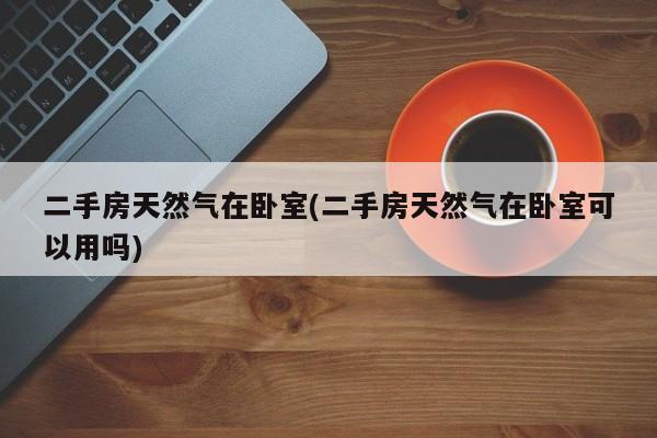 二手房天然气在卧室(二手房天然气在卧室可以用吗)