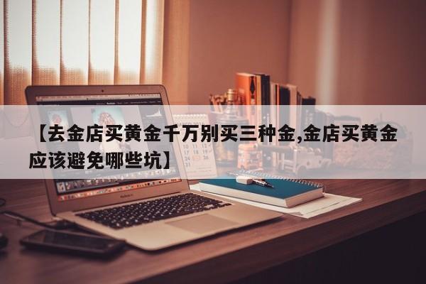 【去金店买黄金千万别买三种金,金店买黄金应该避免哪些坑】