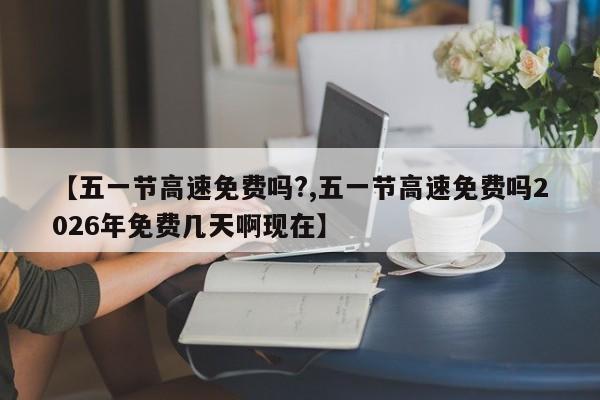 【五一节高速免费吗?,五一节高速免费吗2026年免费几天啊现在】