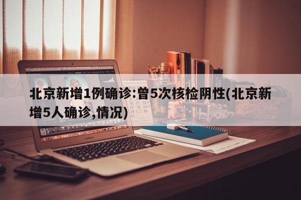 北京新增1例确诊:曾5次核检阴性(北京新增5人确诊,情况)