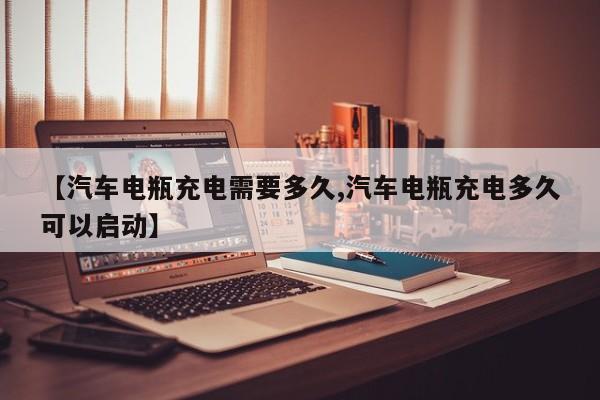 【汽车电瓶充电需要多久,汽车电瓶充电多久可以启动】