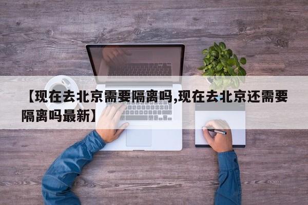 【现在去北京需要隔离吗,现在去北京还需要隔离吗最新】