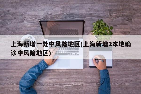 上海新增一处中风险地区(上海新增2本地确诊中风险地区)