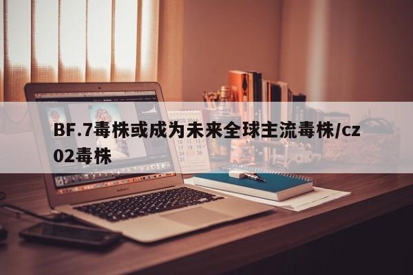 BF.7毒株或成为未来全球主流毒株/cz02毒株