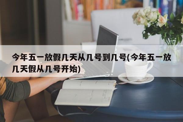 今年五一放假几天从几号到几号(今年五一放几天假从几号开始)
