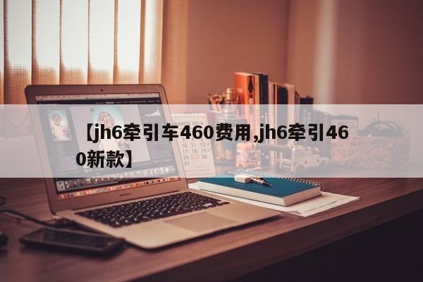 【jh6牵引车460费用,jh6牵引460新款】