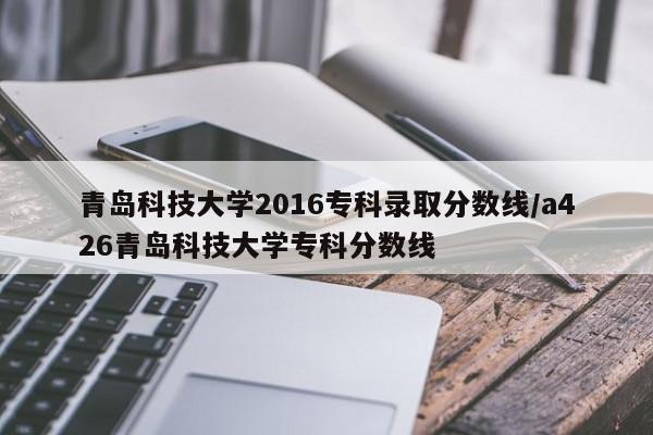青岛科技大学2016专科录取分数线/a426青岛科技大学专科分数线