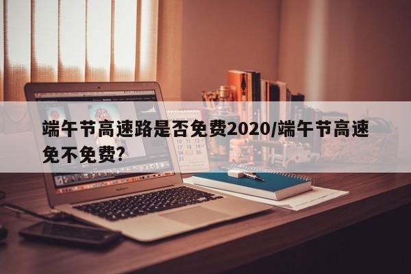 端午节高速路是否免费2020/端午节高速免不免费?