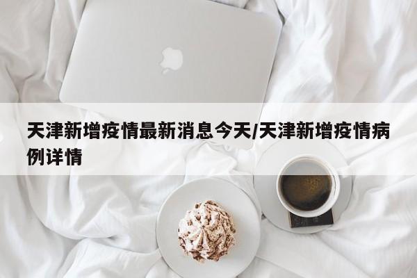天津新增疫情最新消息今天/天津新增疫情病例详情