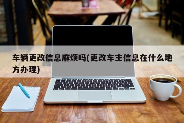 车辆更改信息麻烦吗(更改车主信息在什么地方办理)