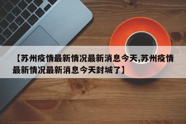 【苏州疫情最新情况最新消息今天,苏州疫情最新情况最新消息今天封城了】