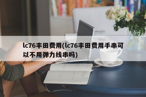 lc76丰田费用(lc76丰田费用手串可以不用弹力线串吗)