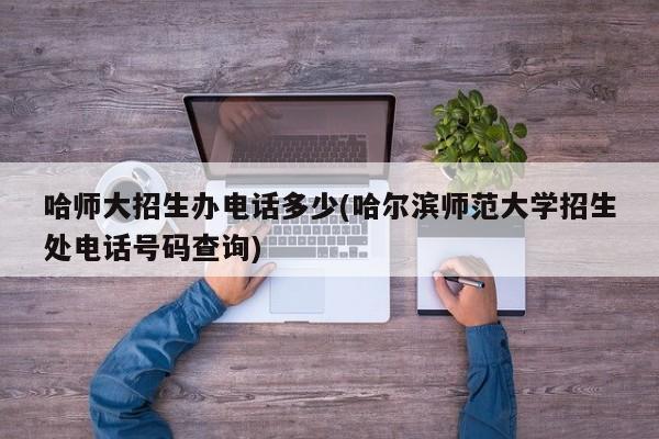 哈师大招生办电话多少(哈尔滨师范大学招生处电话号码查询)