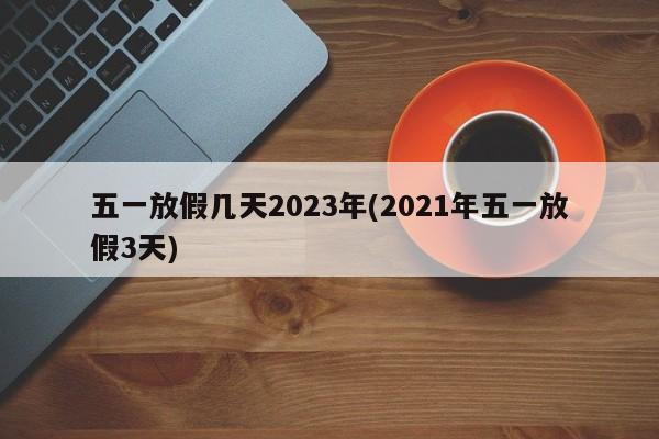 五一放假几天2023年(2021年五一放假3天)