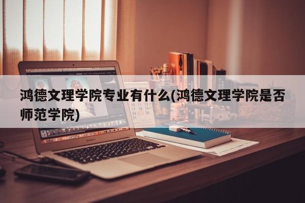 鸿德文理学院专业有什么(鸿德文理学院是否师范学院)