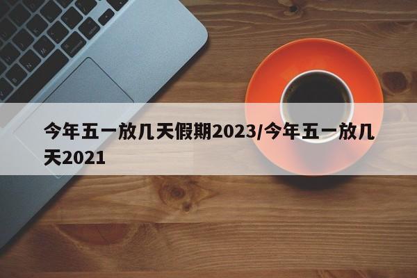 今年五一放几天假期2023/今年五一放几天2021