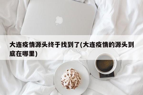 大连疫情源头终于找到了(大连疫情的源头到底在哪里)