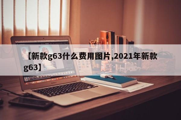 【新款g63什么费用图片,2021年新款g63】