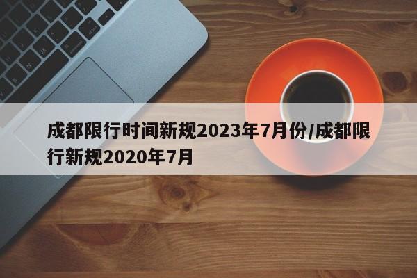 成都限行时间新规2023年7月份/成都限行新规2020年7月